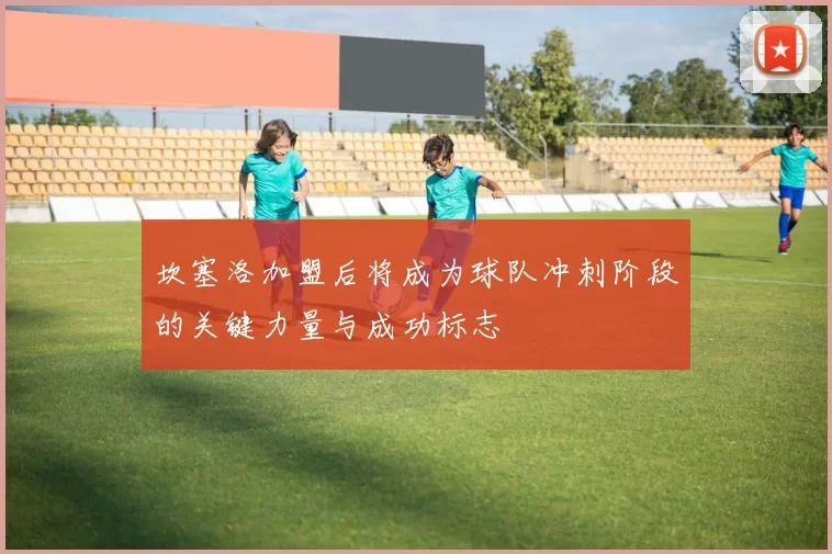 坎塞洛加盟后将成为球队冲刺阶段的关键力量与成功标志