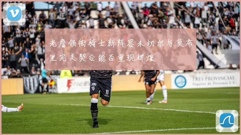 老詹领衔骑士新阵容米切尔与莫布里完美契合能否重现辉煌