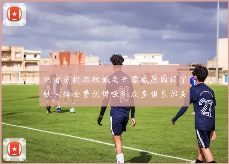 记者分析元敏诚离开蓉城原因辽宁铁人转会费优势吸引众多俱乐部关注