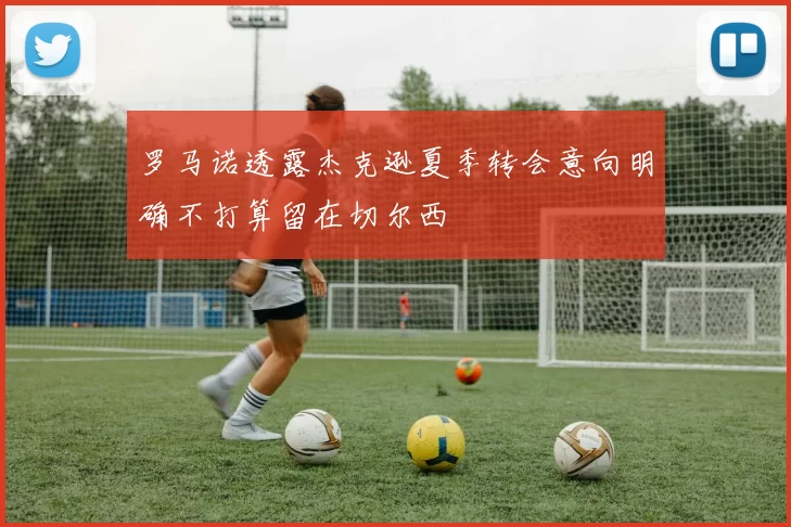 罗马诺透露杰克逊夏季转会意向明确不打算留在切尔西