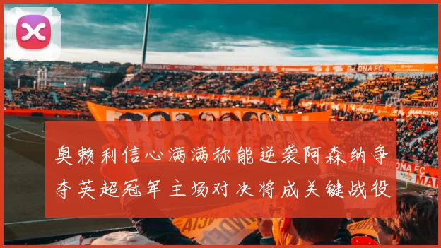 奥赖利信心满满称能逆袭阿森纳争夺英超冠军主场对决将成关键战役