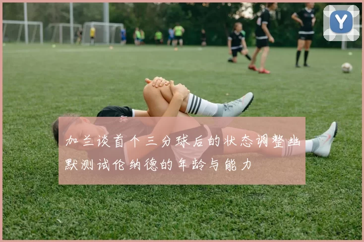 加兰谈首个三分球后的状态调整幽默测试伦纳德的年龄与能力