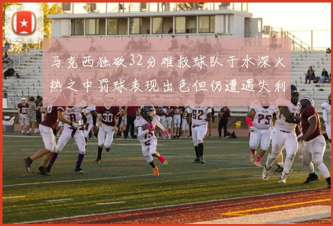 马克西独砍32分难救球队于水深火热之中罚球表现出色但仍遭遇失利