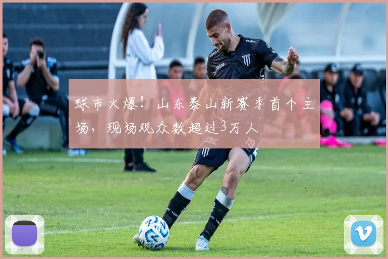 球市火爆！山东泰山新赛季首个主场，现场观众数超过3万人