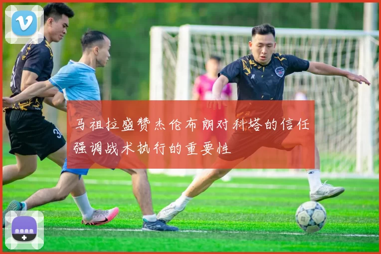 马祖拉盛赞杰伦布朗对科塔的信任强调战术执行的重要性