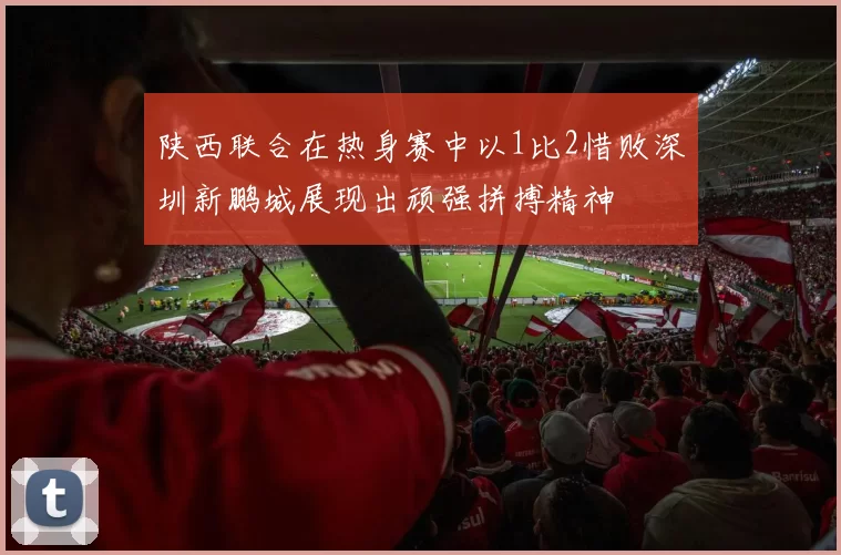 陕西联合在热身赛中以1比2惜败深圳新鹏城展现出顽强拼搏精神