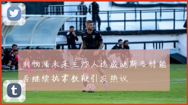 利物浦未来主帅人选成谜斯洛特能否继续执掌教鞭引发热议