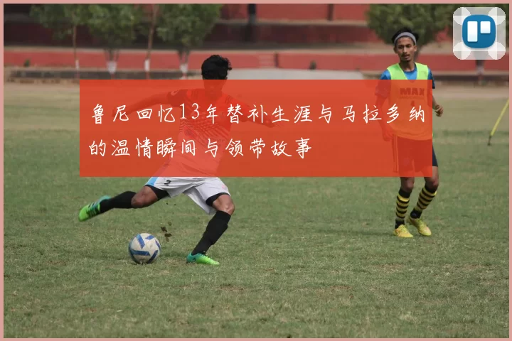 鲁尼回忆13年替补生涯与马拉多纳的温情瞬间与领带故事