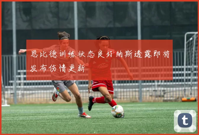 恩比德训练状态良好纳斯透露即将发布伤情更新
