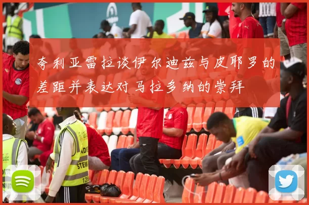 夸利亚雷拉谈伊尔迪兹与皮耶罗的差距并表达对马拉多纳的崇拜