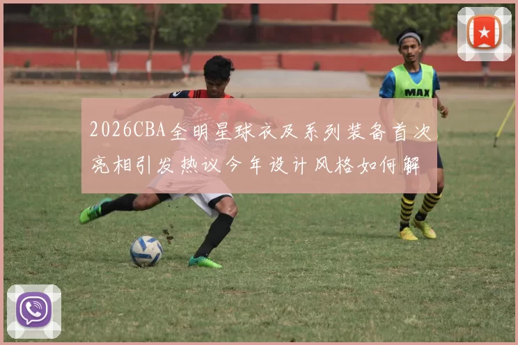 2026CBA全明星球衣及系列装备首次亮相引发热议今年设计风格如何解析