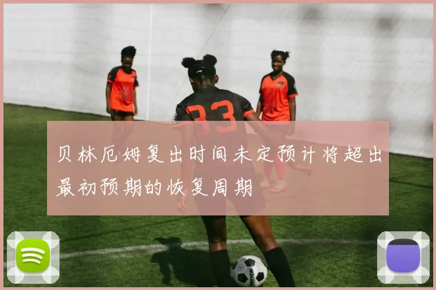 贝林厄姆复出时间未定预计将超出最初预期的恢复周期