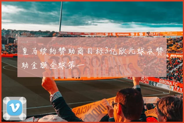 皇马续约赞助商目标3亿欧元球衣赞助金额全球第一