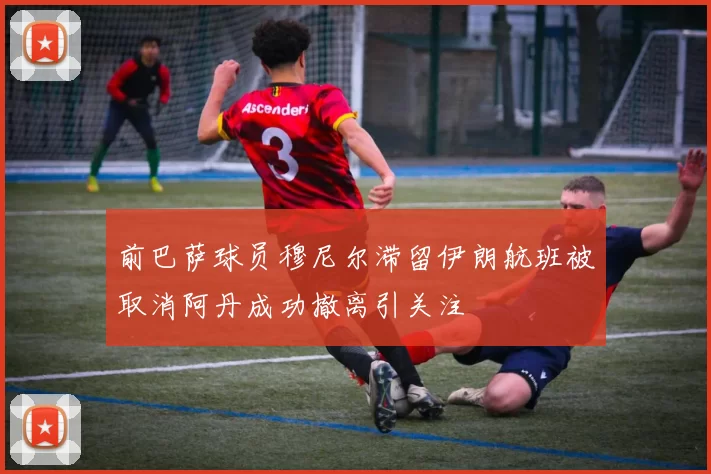 前巴萨球员穆尼尔滞留伊朗航班被取消阿丹成功撤离引关注