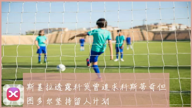 斯基拉透露科莫曾追求科斯蒂奇但图多尔坚持留人计划