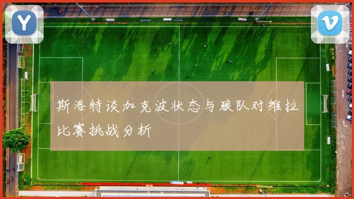 斯洛特谈加克波状态与狼队对维拉比赛挑战分析