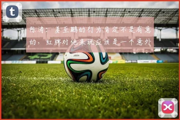 陈涛：姜至鹏的行为肯定不是有意的，红牌对他来说应该是一个意外