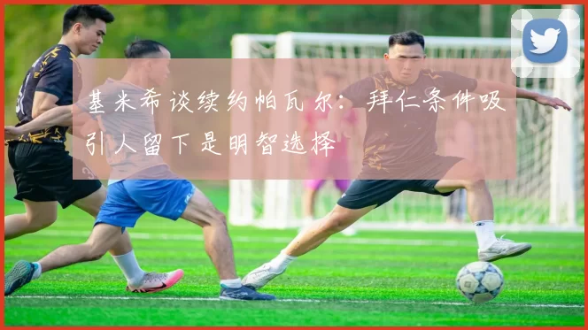 基米希谈续约帕瓦尔：拜仁条件吸引人留下是明智选择