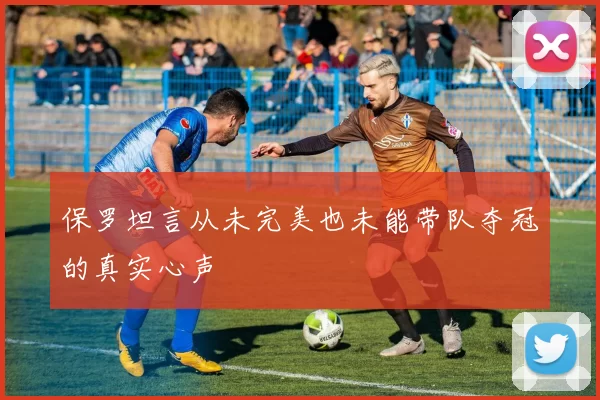 保罗坦言从未完美也未能带队夺冠的真实心声