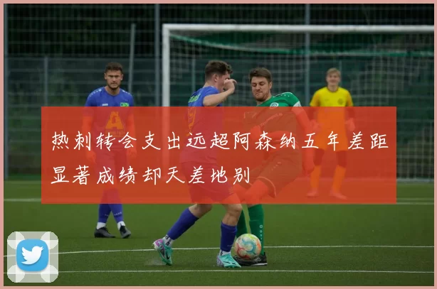 热刺转会支出远超阿森纳五年差距显著成绩却天差地别