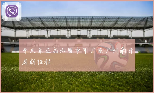 李文乐正式加盟中甲广东广州豹开启新征程