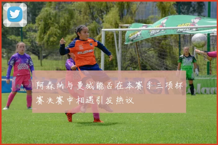 阿森纳与曼城能否在本赛季三项杯赛决赛中相遇引发热议
